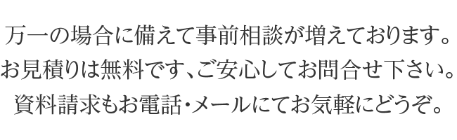 万一の場合に備えて事前相談が増えております。お見積りは無料です、ご安心してお問合せ下さい。